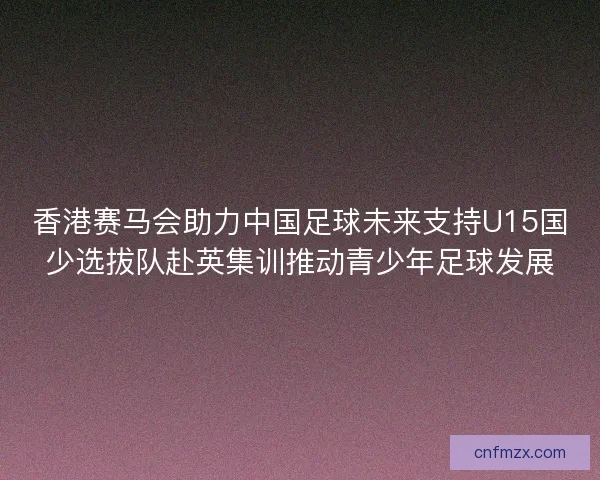 香港赛马会助力中国足球未来支持U15国少选拔队赴英集训推动青少年足球发展