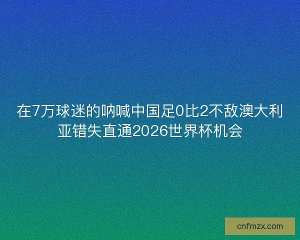 在7万球迷的呐喊中国足0比2不敌澳大利亚错失直通2026世界杯机会