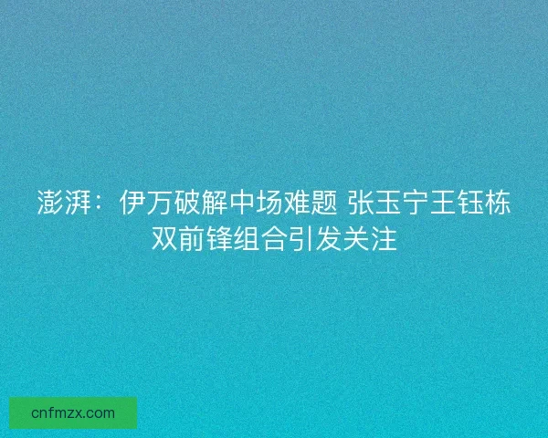 澎湃：伊万破解中场难题 张玉宁王钰栋双前锋组合引发关注