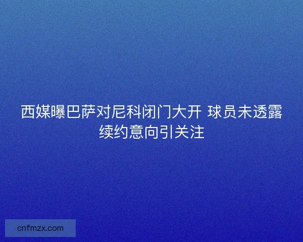 西媒曝巴萨对尼科闭门大开 球员未透露续约意向引关注