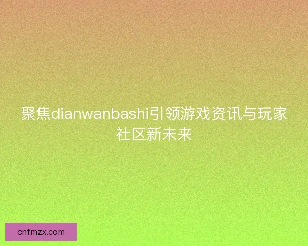 聚焦dianwanbashi引领游戏资讯与玩家社区新未来