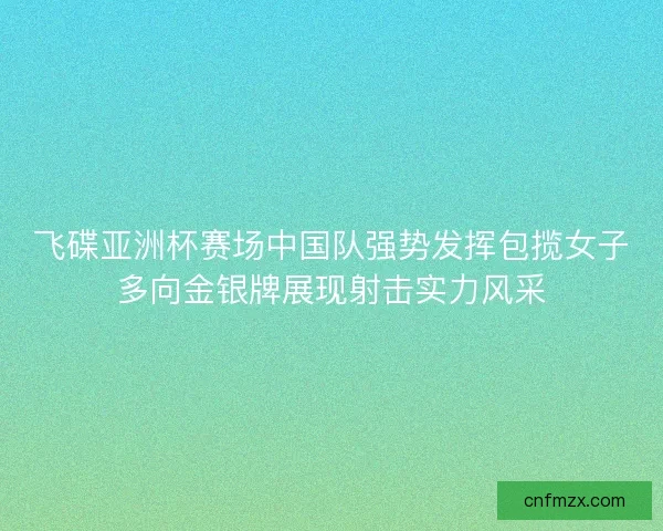 飞碟亚洲杯赛场中国队强势发挥包揽女子多向金银牌展现射击实力风采
