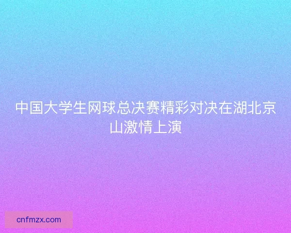 中国大学生网球总决赛精彩对决在湖北京山激情上演