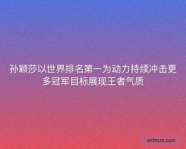 孙颖莎以世界排名第一为动力持续冲击更多冠军目标展现王者气质