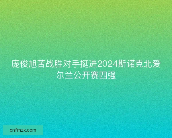 庞俊旭苦战胜对手挺进2024斯诺克北爱尔兰公开赛四强