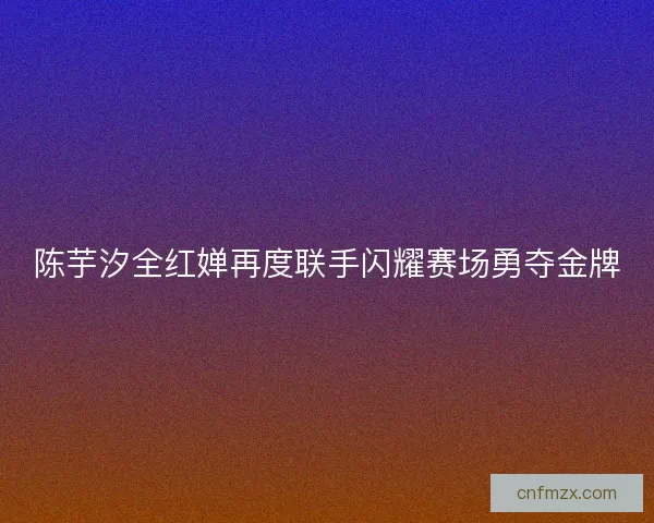 陈芋汐全红婵再度联手闪耀赛场勇夺金牌
