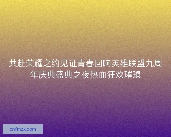 共赴荣耀之约见证青春回响英雄联盟九周年庆典盛典之夜热血狂欢璀璨